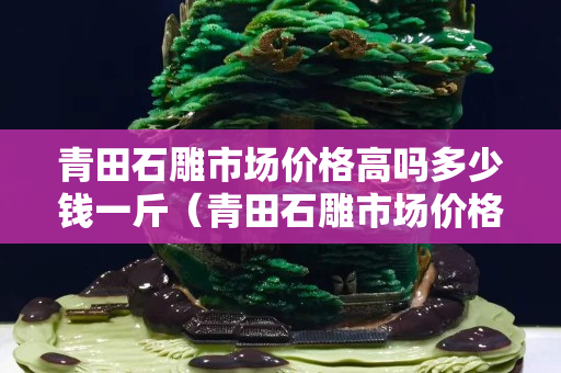 青田石雕市場價格高嗎多少錢一斤（青田石雕市場價格高嗎多少錢一斤呢）