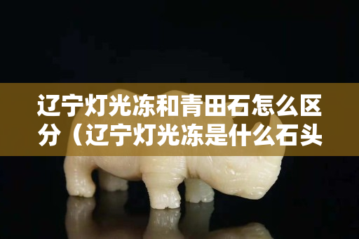 遼寧燈光凍和青田石怎么區分（遼寧燈光凍是什么石頭）