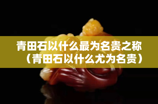 青田石以什么最為名貴之稱（青田石以什么尤為名貴）