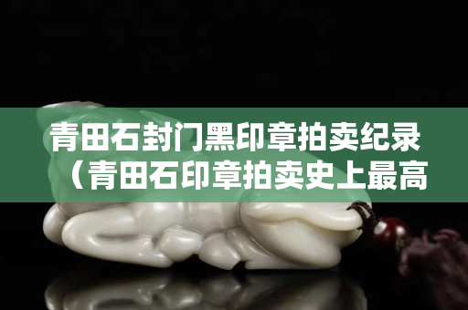 青田石封門(mén)黑印章拍賣(mài)紀(jì)錄（青田石印章拍賣(mài)史上最高價(jià)）