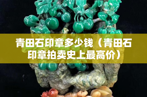 青田石印章多少錢（青田石印章拍賣史上最高價）