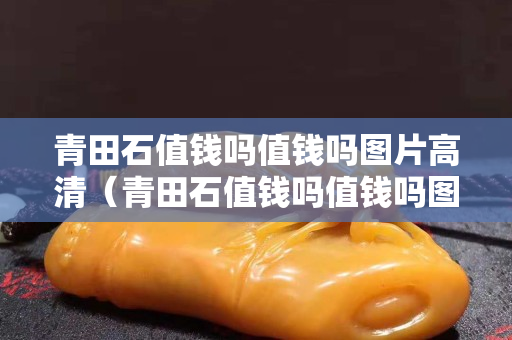 青田石值錢嗎值錢嗎圖片高清（青田石值錢嗎值錢嗎圖片高清版）