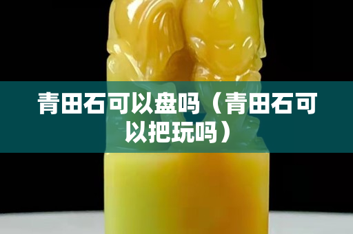 青田石可以盤嗎（青田石可以把玩嗎）