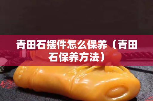 青田石擺件怎么保養（青田石保養方法）