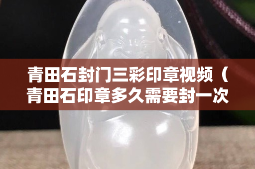 青田石封門三彩印章視頻（青田石印章多久需要封一次蠟）