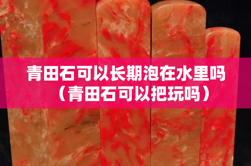 青田石可以長期泡在水里嗎（青田石可以把玩嗎）