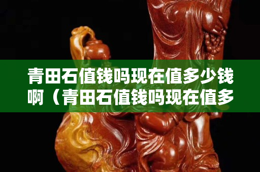 青田石值錢嗎現(xiàn)在值多少錢啊（青田石值錢嗎現(xiàn)在值多少錢啊視頻）