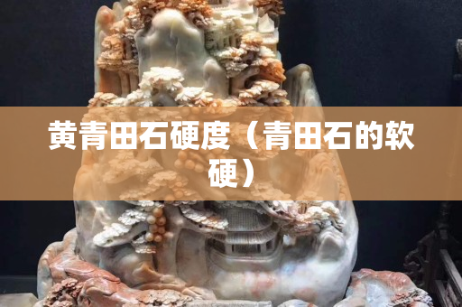 黃青田石硬度（青田石的軟硬）