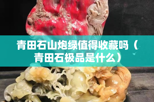 青田石山炮綠值得收藏嗎（青田石極品是什么）