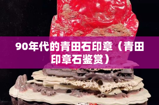 90年代的青田石印章（青田印章石鑒賞）