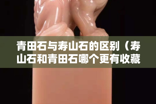 青田石與壽山石的區別（壽山石和青田石哪個更有收藏價值）