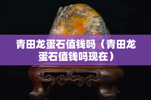青田龍蛋石值錢嗎（青田龍蛋石值錢嗎現在）