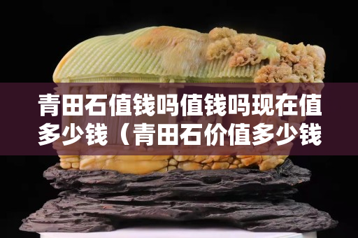 青田石值錢嗎值錢嗎現在值多少錢（青田石價值多少錢一克？）