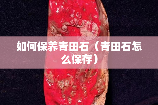 如何保養(yǎng)青田石（青田石怎么保存）