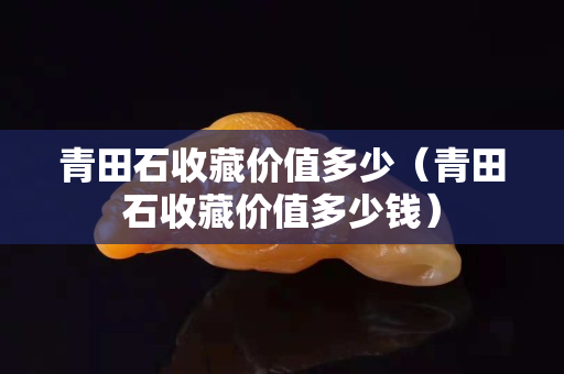 青田石收藏價值多少（青田石收藏價值多少錢）