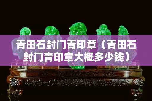 青田石封門青印章（青田石封門青印章大概多少錢）