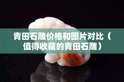 青田石雕價格和圖片對比（值得收藏的青田石雕）