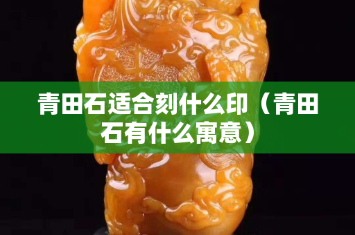 青田石適合刻什么印（青田石有什么寓意）