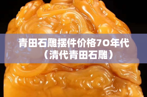 青田石雕擺件價格7O年代（清代青田石雕）