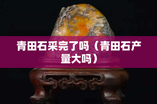 青田石采完了嗎（青田石產量大嗎）