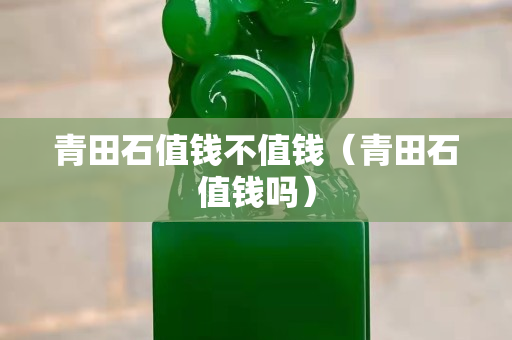 青田石值錢不值錢（青田石值錢嗎）