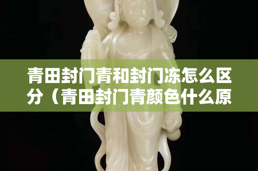 青田封門青和封門凍怎么區(qū)分（青田封門青顏色什么原因）