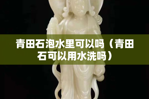 青田石泡水里可以嗎（青田石可以用水洗嗎）