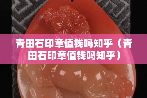 青田石印章值錢嗎知乎（青田石印章值錢嗎知乎）