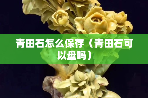 青田石怎么保存（青田石可以盤嗎）