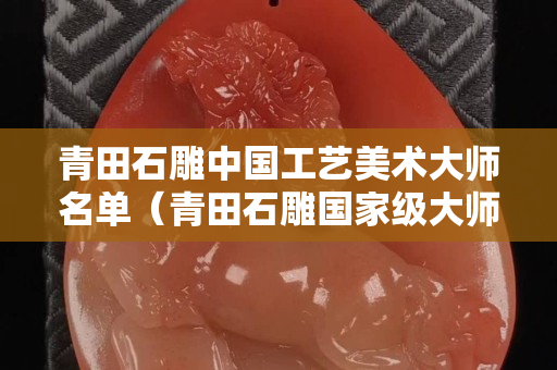 青田石雕中國工藝美術大師名單（青田石雕國家級大師有多少）