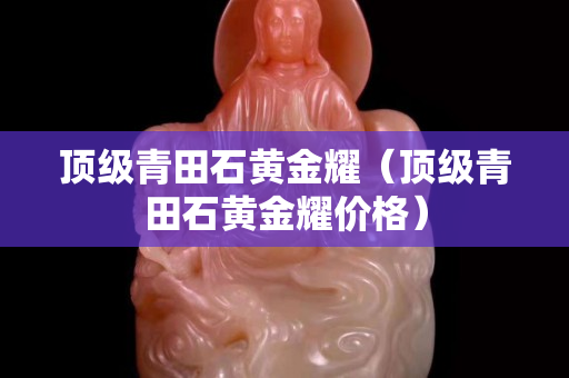 頂級青田石黃金耀（頂級青田石黃金耀價格）