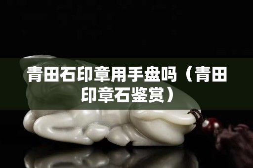 青田石印章用手盤嗎（青田印章石鑒賞）