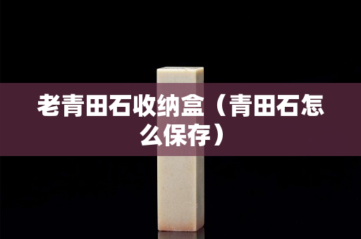 老青田石收納盒（青田石怎么保存）