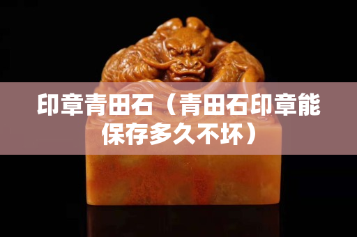 印章青田石（青田石印章能保存多久不壞）