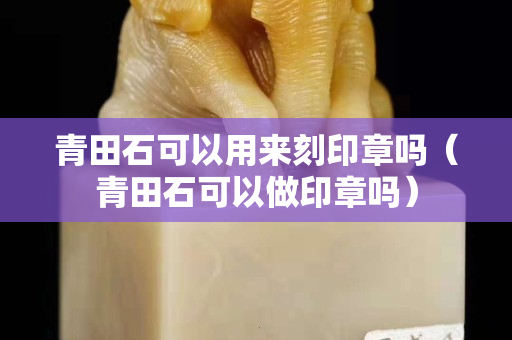 青田石可以用來刻印章嗎（青田石可以做印章嗎）