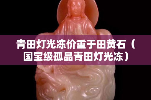 青田燈光凍價重于田黃石（國寶級孤品青田燈光凍）