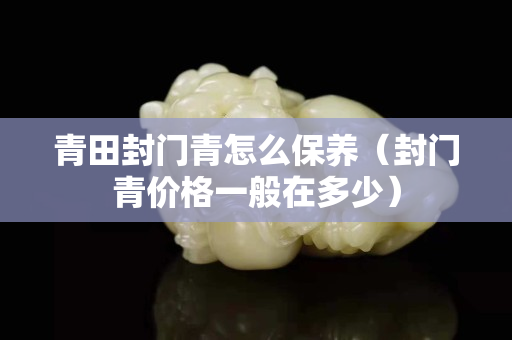 青田封門(mén)青怎么保養(yǎng)（封門(mén)青價(jià)格一般在多少）