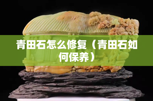 青田石怎么修復（青田石如何保養）