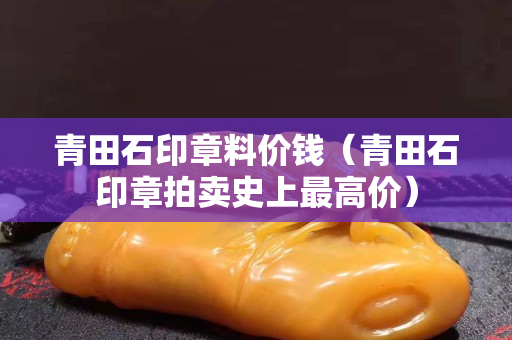 青田石印章料價(jià)錢（青田石印章拍賣史上最高價(jià)）