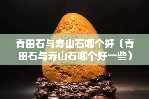 青田石與壽山石哪個好（青田石與壽山石哪個好一些）