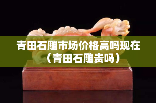青田石雕市場(chǎng)價(jià)格高嗎現(xiàn)在（青田石雕貴嗎）