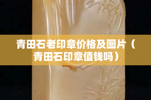 青田石老印章價格及圖片（青田石印章值錢嗎）