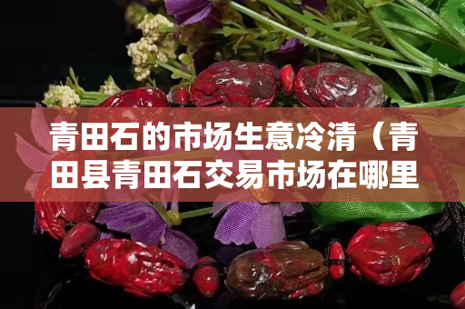 青田石的市場生意冷清（青田縣青田石交易市場在哪里）