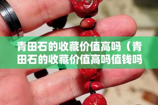 青田石的收藏價值高嗎（青田石的收藏價值高嗎值錢嗎）