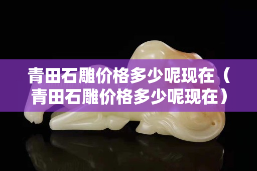 青田石雕價格多少呢現在（青田石雕價格多少呢現在）