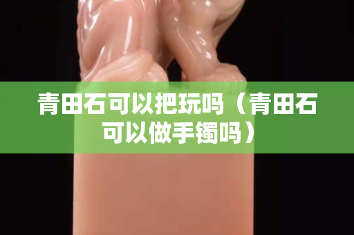 青田石可以把玩嗎（青田石可以做手鐲嗎）