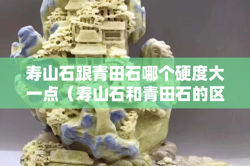 壽山石跟青田石哪個硬度大一點（壽山石和青田石的區別是什么？）