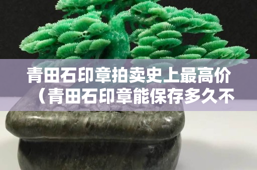 青田石印章拍賣史上最高價（青田石印章能保存多久不壞）