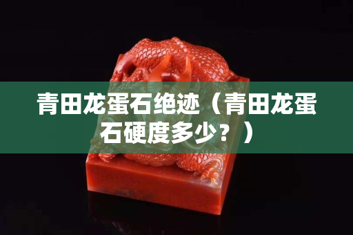 青田龍蛋石絕跡（青田龍蛋石硬度多少？）