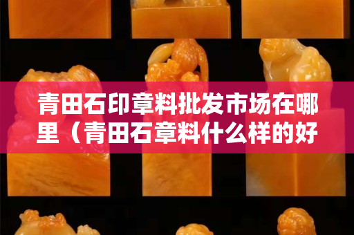 青田石印章料批發市場在哪里（青田石章料什么樣的好）